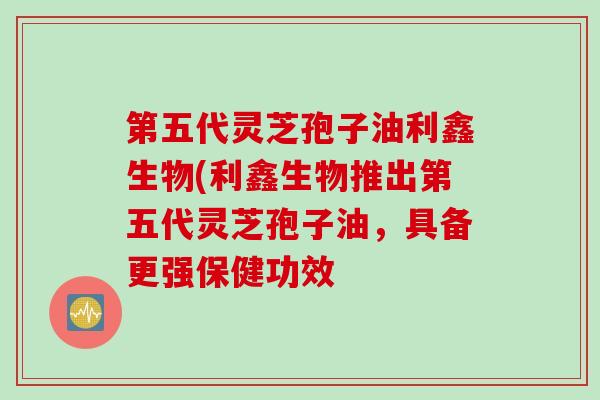 第五代灵芝孢子油利鑫生物(利鑫生物推出第五代灵芝孢子油，具备更强保健功效