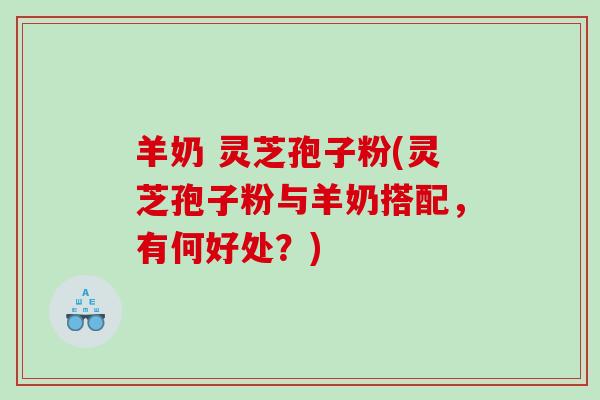 羊奶 灵芝孢子粉(灵芝孢子粉与羊奶搭配，有何好处？)