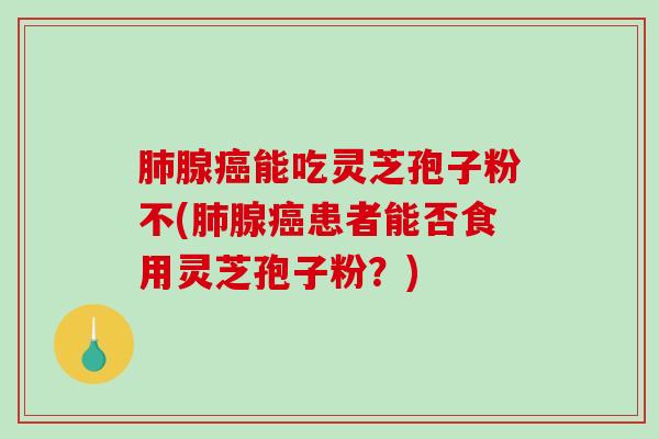 肺腺癌能吃灵芝孢子粉不(肺腺癌患者能否食用灵芝孢子粉？)