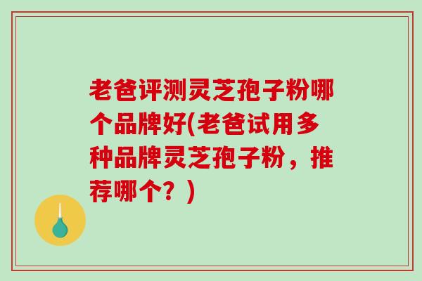 老爸评测灵芝孢子粉哪个品牌好(老爸试用多种品牌灵芝孢子粉，推荐哪个？)