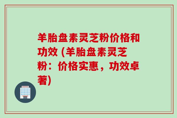 羊胎盘素灵芝粉价格和功效 (羊胎盘素灵芝粉：价格实惠，功效卓著)