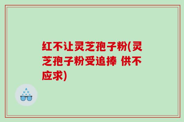 红不让灵芝孢子粉(灵芝孢子粉受追捧 供不应求)