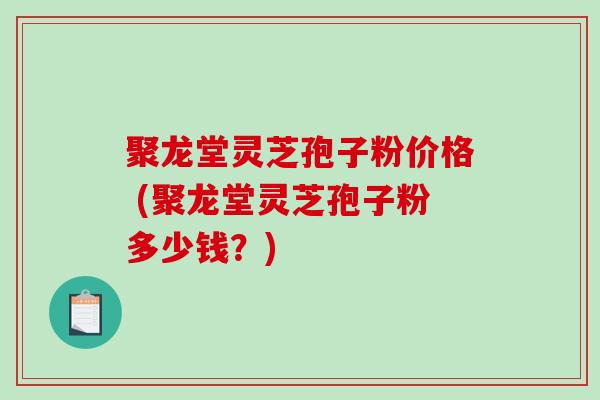 聚龙堂灵芝孢子粉价格 (聚龙堂灵芝孢子粉多少钱？)