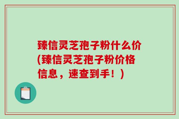 臻信灵芝孢子粉什么价(臻信灵芝孢子粉价格信息，速查到手！)