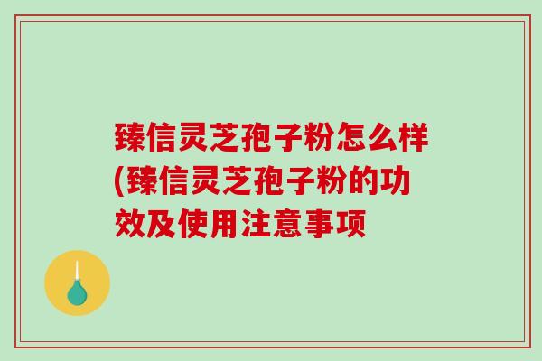 臻信灵芝孢子粉怎么样(臻信灵芝孢子粉的功效及使用注意事项