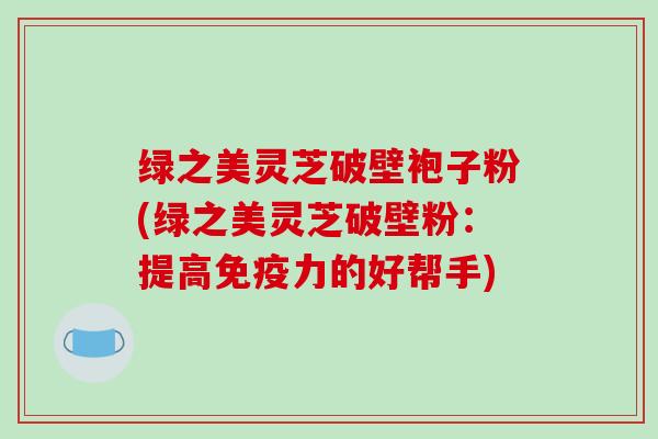 绿之美灵芝破壁袍子粉(绿之美灵芝破壁粉：提高免疫力的好帮手)