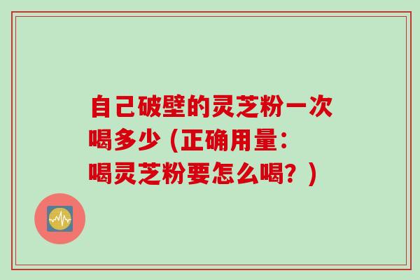 自己破壁的灵芝粉一次喝多少 (正确用量：喝灵芝粉要怎么喝？)