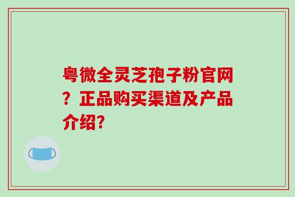 粤微全灵芝孢子粉官网？正品购买渠道及产品介绍？