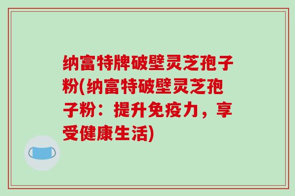 纳富特牌破壁灵芝孢子粉(纳富特破壁灵芝孢子粉：提升免疫力，享受健康生活)