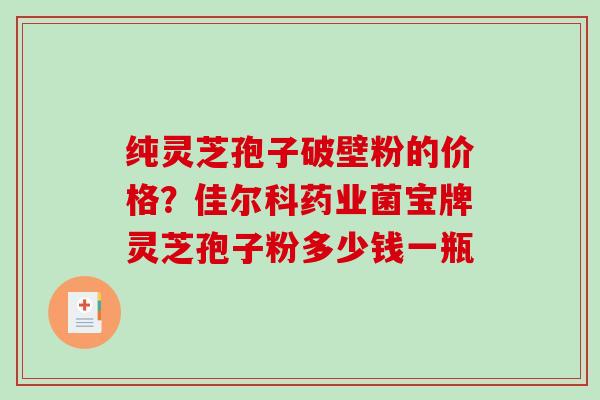 纯灵芝孢子破壁粉的价格？佳尔科药业菌宝牌灵芝孢子粉多少钱一瓶