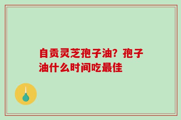 自贡灵芝孢子油？孢子油什么时间吃最佳