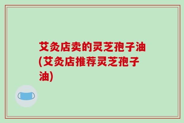 艾灸店卖的灵芝孢子油(艾灸店推荐灵芝孢子油)