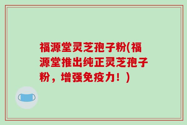 福源堂灵芝孢子粉(福源堂推出纯正灵芝孢子粉，增强免疫力！)
