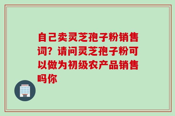 自己卖灵芝孢子粉销售词？请问灵芝孢子粉可以做为初级农产品销售吗你