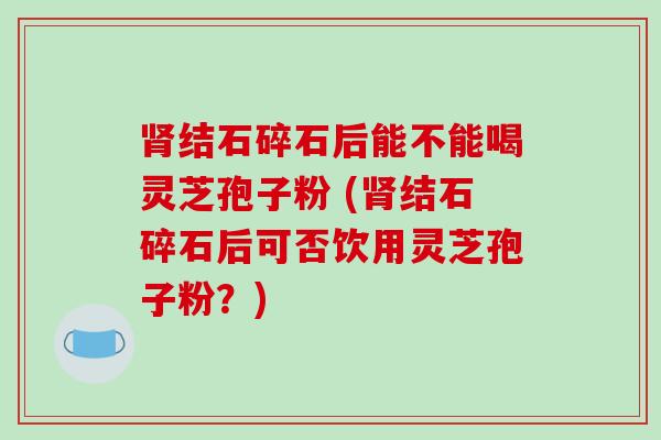 肾结石碎石后能不能喝灵芝孢子粉 (肾结石碎石后可否饮用灵芝孢子粉？)