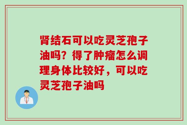 肾结石可以吃灵芝孢子油吗？得了肿瘤怎么调理身体比较好，可以吃灵芝孢子油吗
