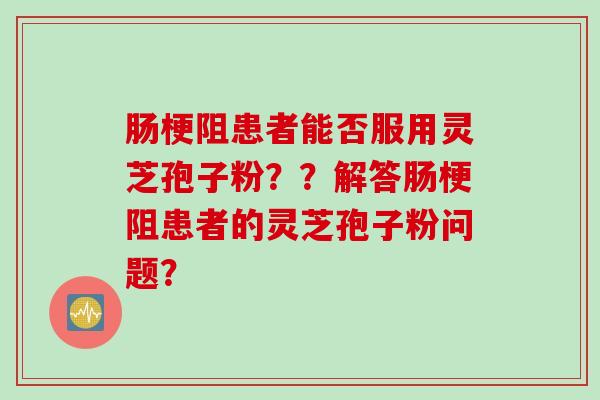 肠梗阻患者能否服用灵芝孢子粉？？解答肠梗阻患者的灵芝孢子粉问题？