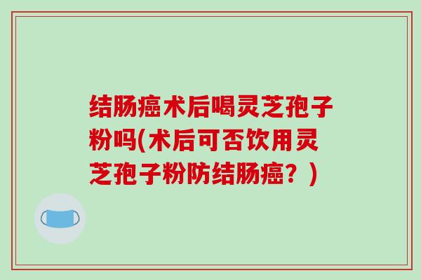 结肠癌术后喝灵芝孢子粉吗(术后可否饮用灵芝孢子粉防结肠癌？)