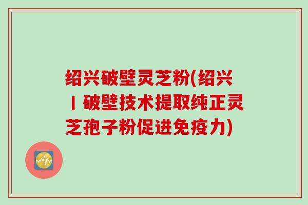 绍兴破壁灵芝粉(绍兴丨破壁技术提取纯正灵芝孢子粉促进免疫力)
