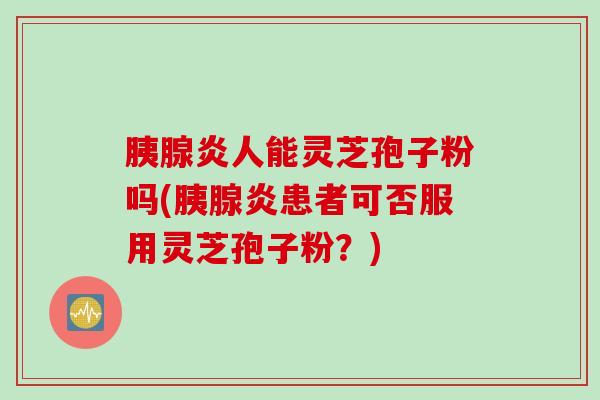 胰腺炎人能灵芝孢子粉吗(胰腺炎患者可否服用灵芝孢子粉？)