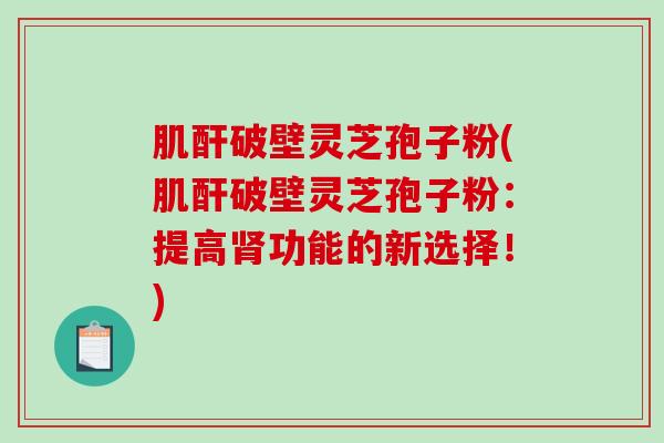 肌酐破壁灵芝孢子粉(肌酐破壁灵芝孢子粉：提高肾功能的新选择！)