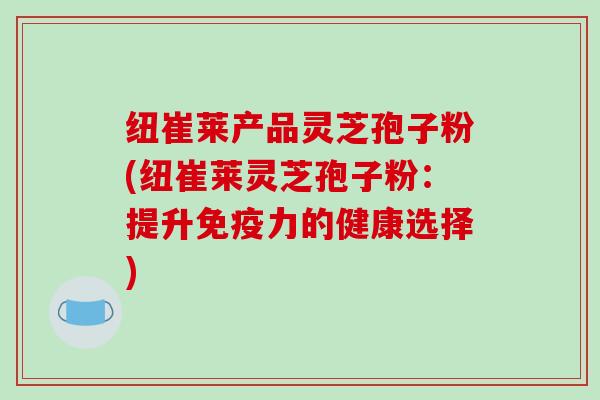 纽崔莱产品灵芝孢子粉(纽崔莱灵芝孢子粉：提升免疫力的健康选择)