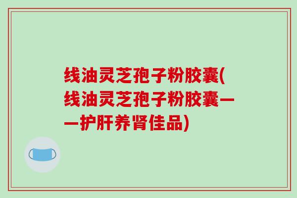 线油灵芝孢子粉胶囊(线油灵芝孢子粉胶囊——护肝养肾佳品)