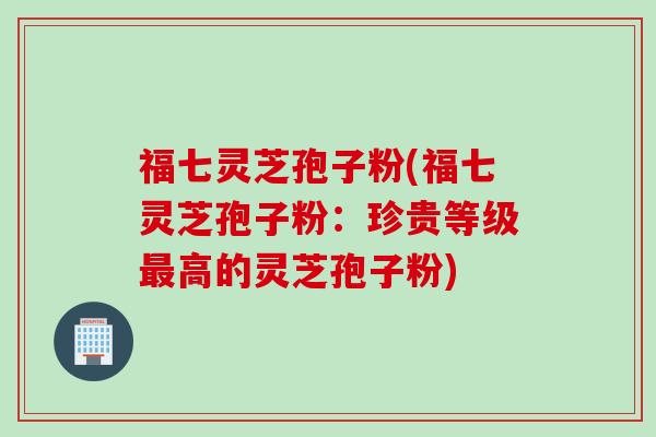 福七灵芝孢子粉(福七灵芝孢子粉：珍贵等级最高的灵芝孢子粉)