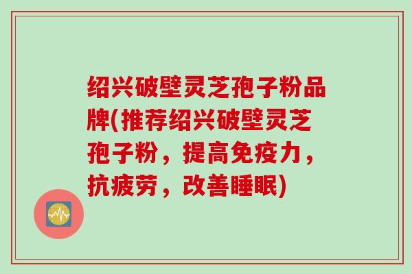 绍兴破壁灵芝孢子粉品牌(推荐绍兴破壁灵芝孢子粉，提高免疫力，抗疲劳，改善睡眠)