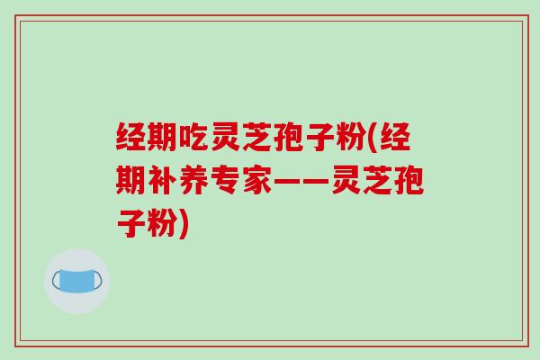 经期吃灵芝孢子粉(经期补养专家——灵芝孢子粉)
