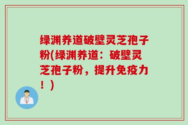 绿渊养道破壁灵芝孢子粉(绿渊养道：破壁灵芝孢子粉，提升免疫力！)