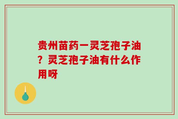 贵州苗药一灵芝孢子油？灵芝孢子油有什么作用呀