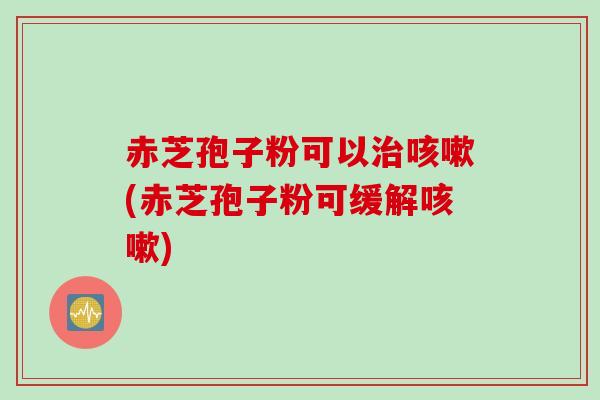 赤芝孢子粉可以治咳嗽(赤芝孢子粉可缓解咳嗽)