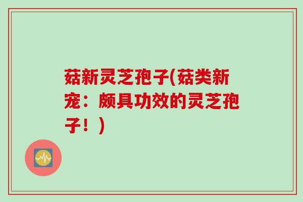 菇新灵芝孢子(菇类新宠：颇具功效的灵芝孢子！)