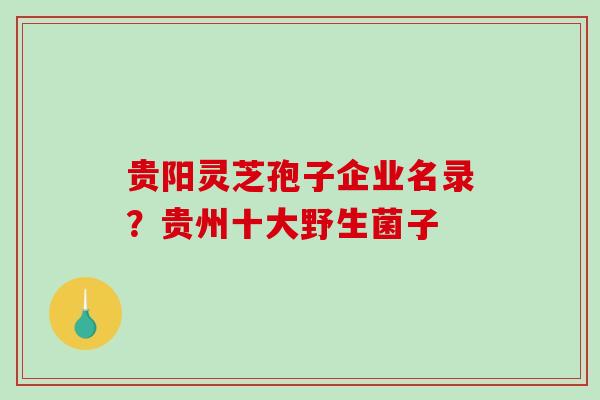 贵阳灵芝孢子企业名录？贵州十大野生菌子