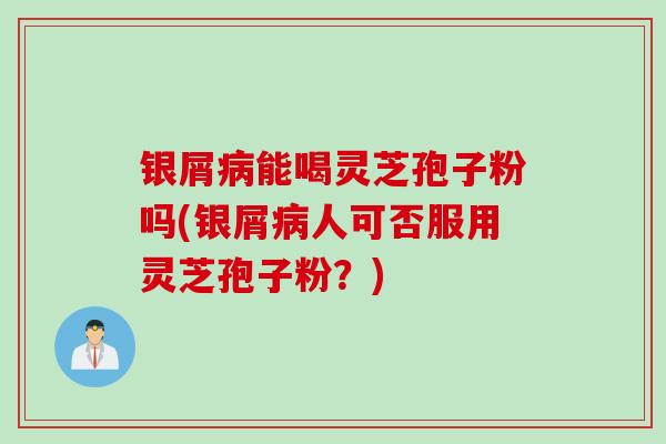 银屑病能喝灵芝孢子粉吗(银屑病人可否服用灵芝孢子粉？)