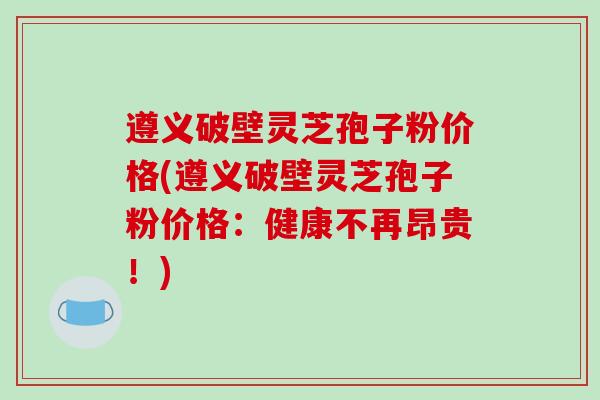 遵义破壁灵芝孢子粉价格(遵义破壁灵芝孢子粉价格：健康不再昂贵！)