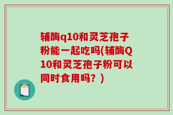 辅酶q10和灵芝孢子粉能一起吃吗(辅酶Q10和灵芝孢子粉可以同时食用吗？)