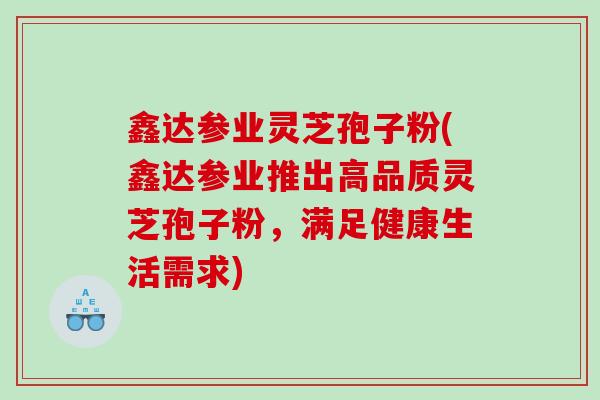 鑫达参业灵芝孢子粉(鑫达参业推出高品质灵芝孢子粉，满足健康生活需求)