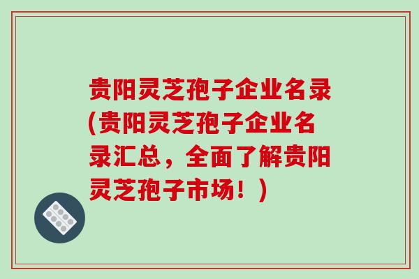 贵阳灵芝孢子企业名录(贵阳灵芝孢子企业名录汇总,全面了解贵阳灵芝孢子市场!) 贵阳灵芝孢子企业名录(贵阳灵芝孢子企业名录汇总,全面了解贵阳灵芝孢子市场!)