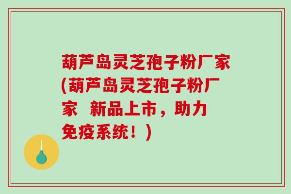 葫芦岛灵芝孢子粉厂家(葫芦岛灵芝孢子粉厂家  新品上市，助力免疫系统！)