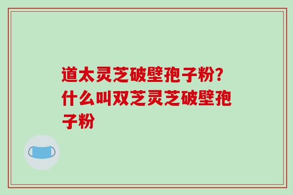 道太灵芝破壁孢子粉？什么叫双芝灵芝破壁孢子粉