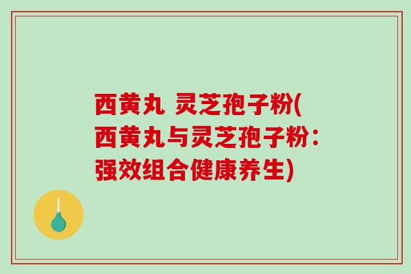 西黄丸 灵芝孢子粉(西黄丸与灵芝孢子粉：强效组合健康养生)