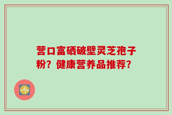 营口富硒破壁灵芝孢子粉？健康营养品推荐？