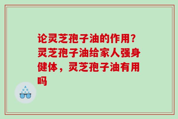 论灵芝孢子油的作用?灵芝孢子油给家人强身健体,灵芝孢子油有用吗 论灵芝孢子油的作用?灵芝孢子油给家人强身健体,灵芝孢子油有用吗