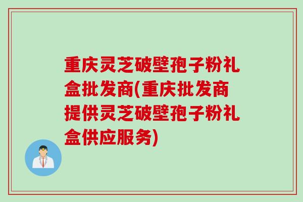 重庆灵芝破壁孢子粉礼盒批发商(重庆批发商提供灵芝破壁孢子粉礼盒供应服务)