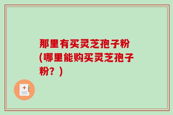 那里有买灵芝孢子粉 (哪里能购买灵芝孢子粉?) 那里有买灵芝孢子粉 (哪里能购买灵芝孢子粉?)