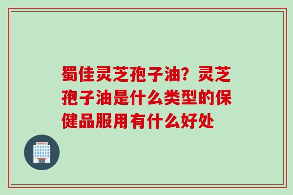 蜀佳灵芝孢子油？灵芝孢子油是什么类型的保健品服用有什么好处