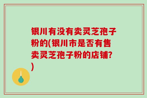 银川有没有卖灵芝孢子粉的(银川市是否有售卖灵芝孢子粉的店铺？)