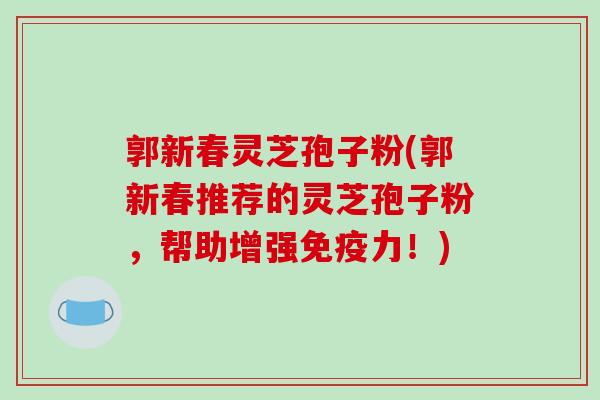 郭新春灵芝孢子粉(郭新春推荐的灵芝孢子粉，帮助增强免疫力！)